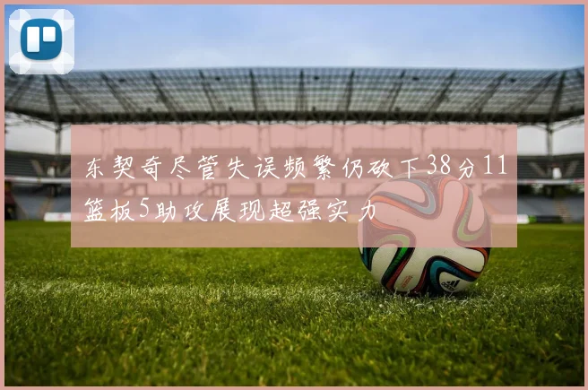 东契奇尽管失误频繁仍砍下38分11篮板5助攻展现超强实力