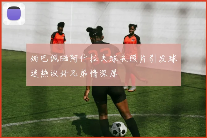 姆巴佩晒阿什拉夫球衣照片引发球迷热议好兄弟情深厚