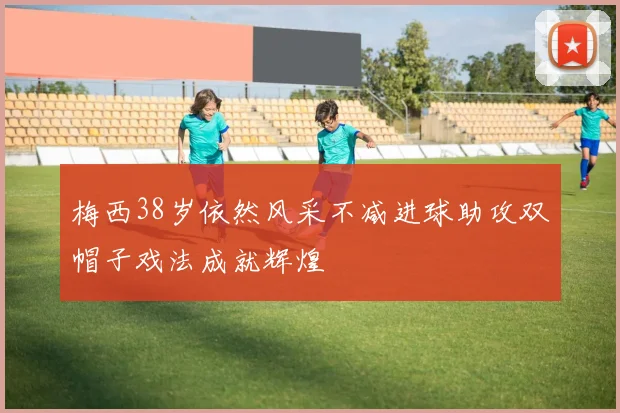 梅西38岁依然风采不减进球助攻双帽子戏法成就辉煌