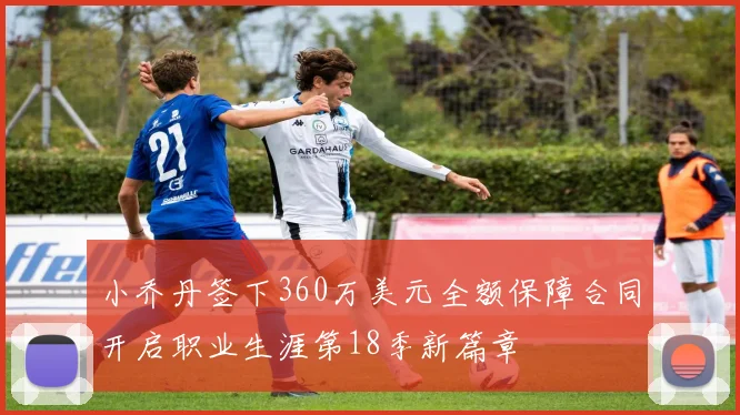 小乔丹签下360万美元全额保障合同开启职业生涯第18季新篇章