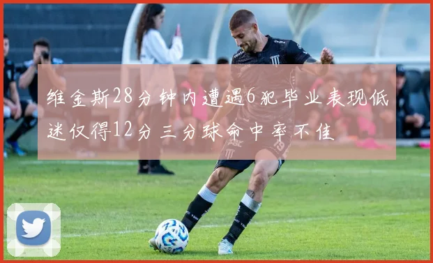 维金斯28分钟内遭遇6犯毕业表现低迷仅得12分三分球命中率不佳