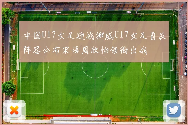 中国U17女足迎战挪威U17女足首发阵容公布宋语周欣怡领衔出战
