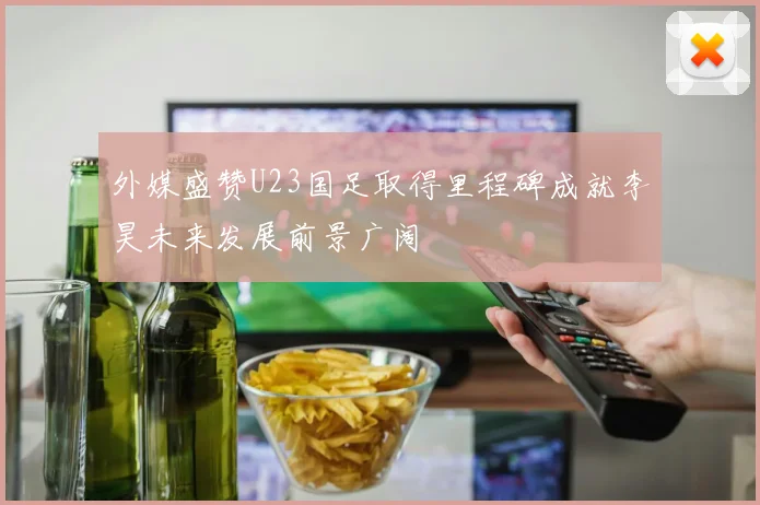 外媒盛赞U23国足取得里程碑成就李昊未来发展前景广阔