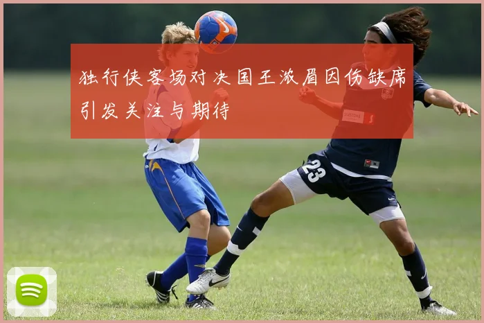 独行侠客场对决国王浓眉因伤缺席引发关注与期待