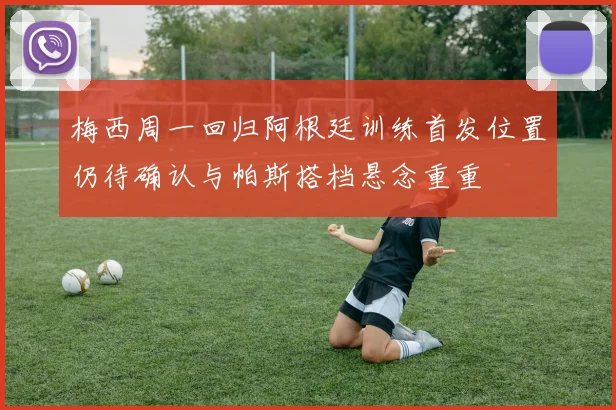 梅西周一回归阿根廷训练首发位置仍待确认与帕斯搭档悬念重重