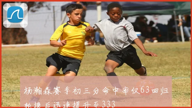 杨瀚森赛季初三分命中率仅63回归轮换后迅速提升至333