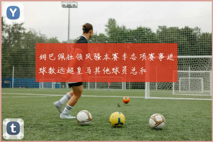 姆巴佩独领风骚本赛季各项赛事进球数远超皇马其他球员总和