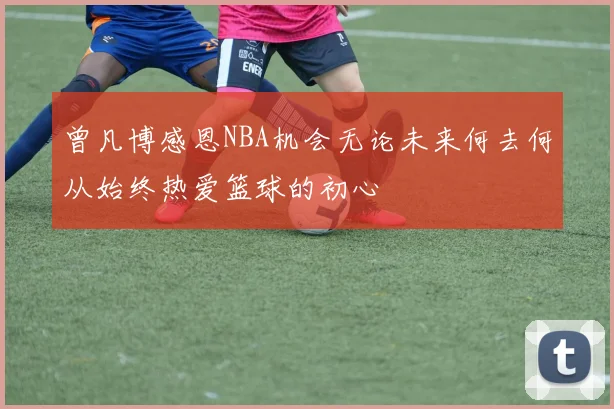 曾凡博感恩NBA机会无论未来何去何从始终热爱篮球的初心