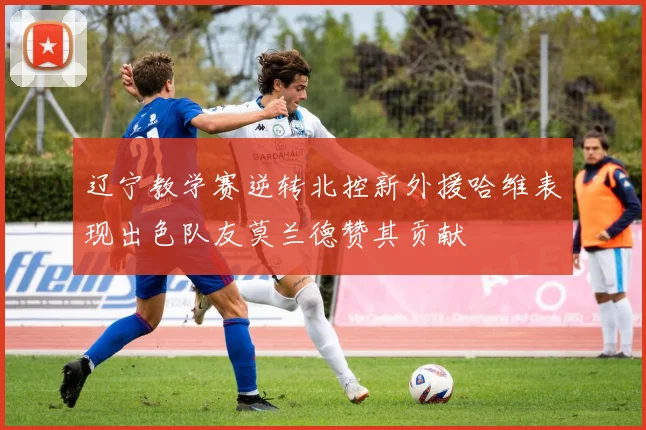 辽宁教学赛逆转北控新外援哈维表现出色队友莫兰德赞其贡献