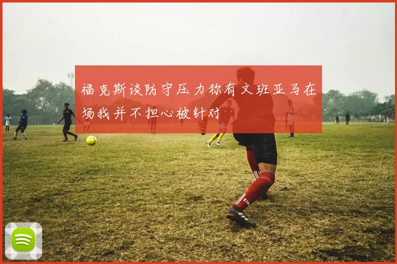 福克斯谈防守压力称有文班亚马在场我并不担心被针对