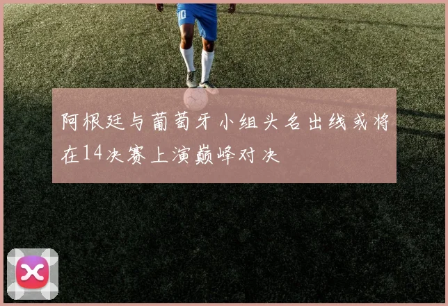 阿根廷与葡萄牙小组头名出线或将在14决赛上演巅峰对决