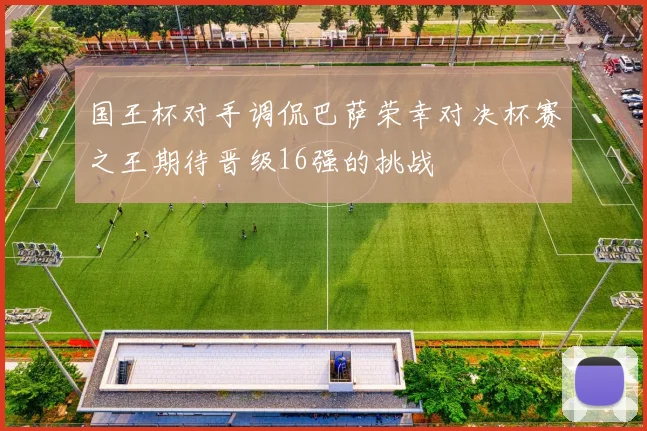 国王杯对手调侃巴萨荣幸对决杯赛之王期待晋级16强的挑战