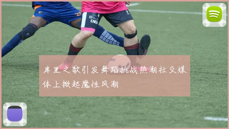 库里之歌引发舞蹈挑战热潮社交媒体上掀起魔性风潮