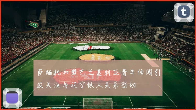 萨缅托加盟巴兰基利亚青年传闻引发关注与辽宁铁人关系密切
