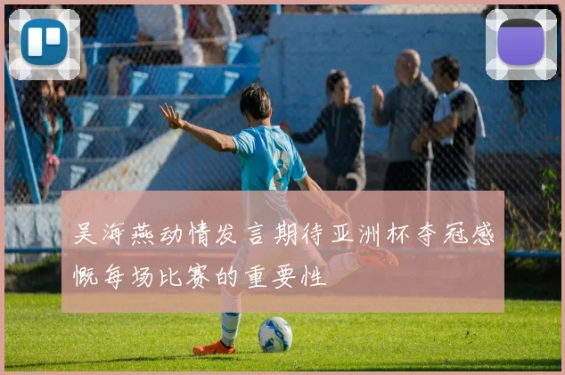 吴海燕动情发言期待亚洲杯夺冠感慨每场比赛的重要性