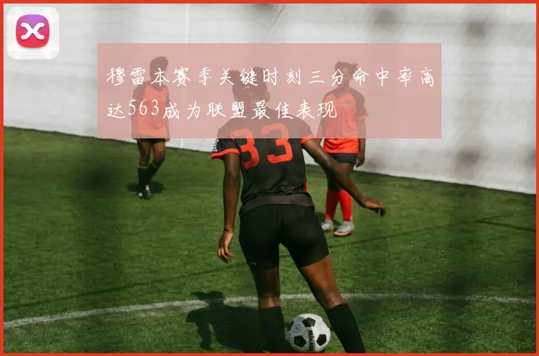 穆雷本赛季关键时刻三分命中率高达563成为联盟最佳表现