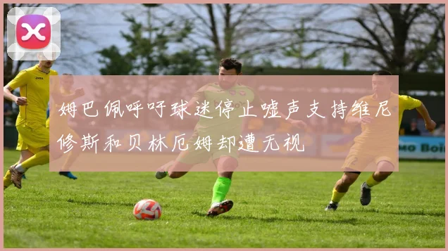 姆巴佩呼吁球迷停止嘘声支持维尼修斯和贝林厄姆却遭无视