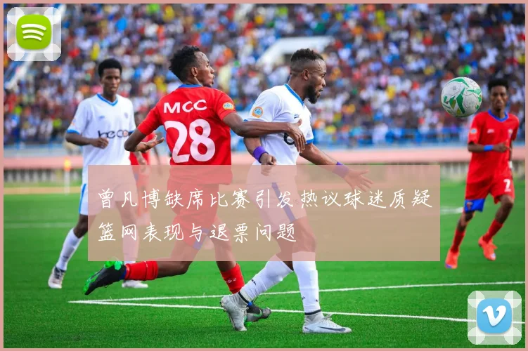 曾凡博缺席比赛引发热议球迷质疑篮网表现与退票问题