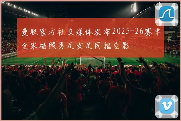 曼联官方社交媒体发布2025-26赛季全家福照男足女足同框合影