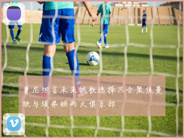 鲁尼坦言未来执教选择只会聚焦曼联与埃弗顿两大俱乐部
