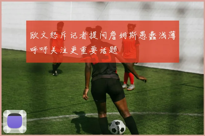 欧文怒斥记者提问詹姆斯愚蠢浅薄呼吁关注更重要话题
