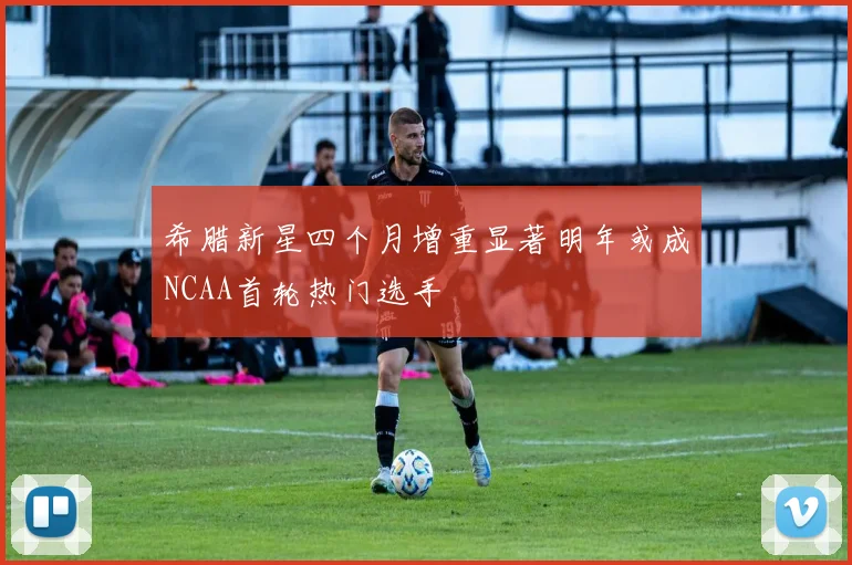 希腊新星四个月增重显著明年或成NCAA首轮热门选手