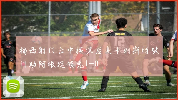 梅西射门击中横梁后麦卡利斯特破门助阿根廷领先1-0