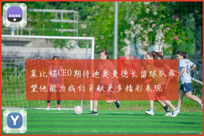 莱比锡CEO期待迪奥曼德长留球队希望他能为我们贡献更多精彩表现