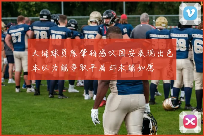 大埔球员陈肇钧感叹国安表现出色本以为能争取平局却未能如愿