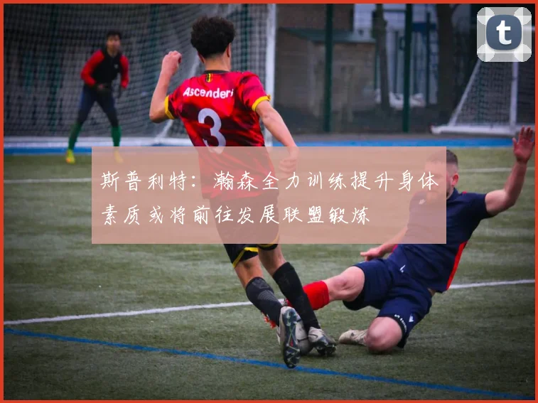 斯普利特：瀚森全力训练提升身体素质或将前往发展联盟锻炼