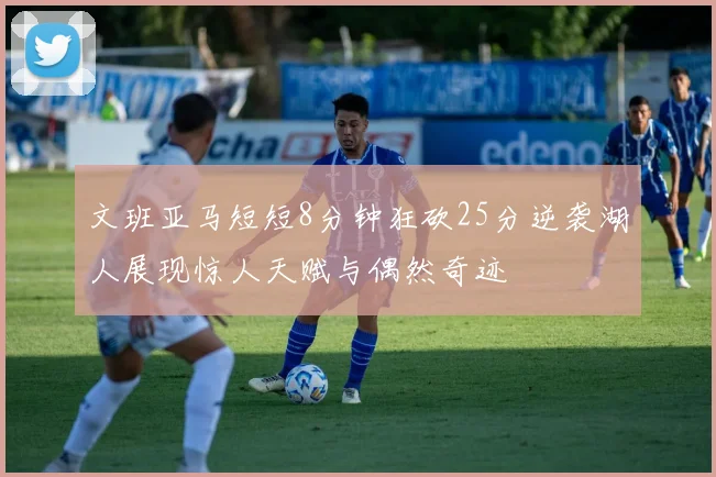 文班亚马短短8分钟狂砍25分逆袭湖人展现惊人天赋与偶然奇迹