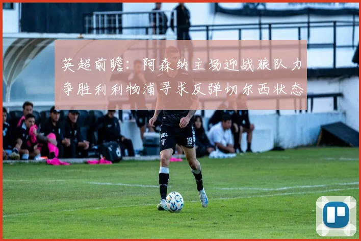 英超前瞻：阿森纳主场迎战狼队力争胜利利物浦寻求反弹切尔西状态堪忧