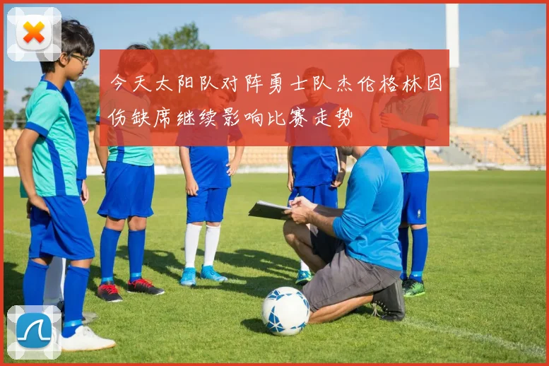 今天太阳队对阵勇士队杰伦格林因伤缺席继续影响比赛走势