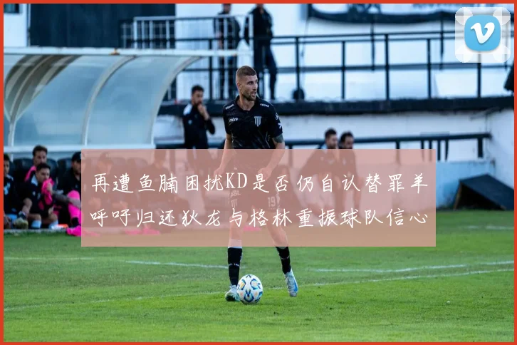 再遭鱼腩困扰KD是否仍自认替罪羊呼吁归还狄龙与格林重振球队信心