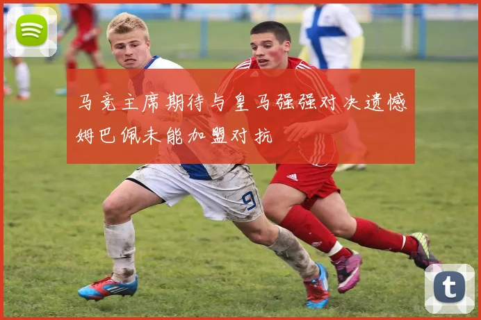 马竞主席期待与皇马强强对决遗憾姆巴佩未能加盟对抗