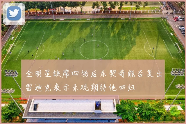 全明星缺席四场后东契奇能否复出雷迪克表示乐观期待他回归