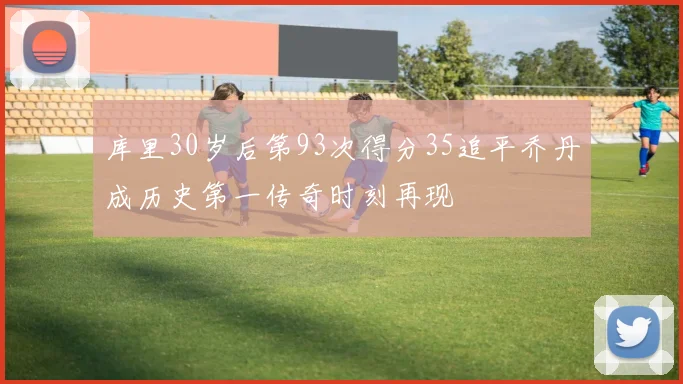 库里30岁后第93次得分35追平乔丹成历史第一传奇时刻再现