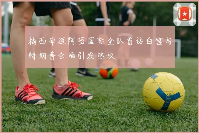 梅西率迈阿密国际全队首访白宫与特朗普会面引发热议