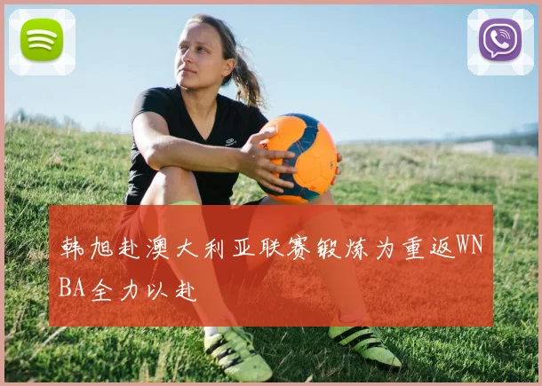 韩旭赴澳大利亚联赛锻炼为重返WNBA全力以赴