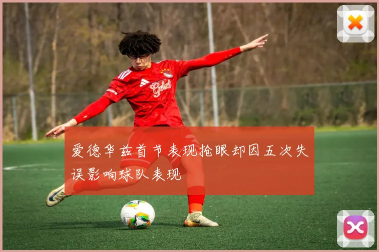 爱德华兹首节表现抢眼却因五次失误影响球队表现